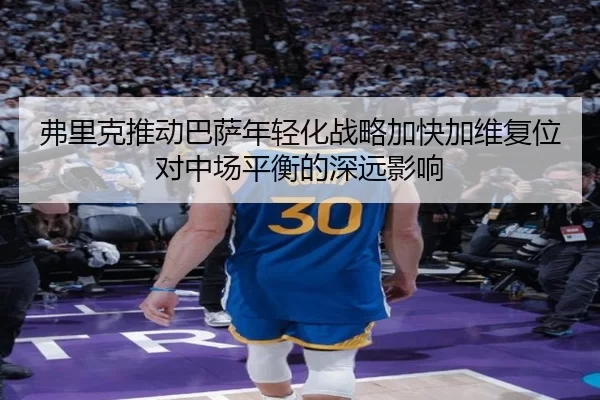 弗里克推动巴萨年轻化战略加快加维复位对中场平衡的深远影响