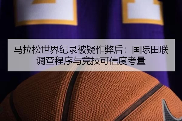马拉松世界纪录被疑作弊后：国际田联调查程序与竞技可信度考量
