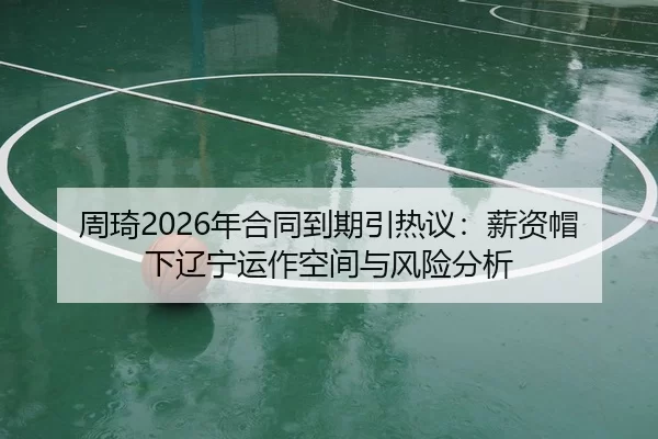 周琦2026年合同到期引热议：薪资帽下辽宁运作空间与风险分析